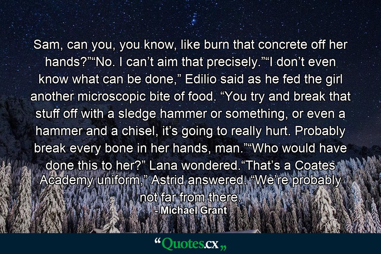 Sam, can you, you know, like burn that concrete off her hands?”“No. I can’t aim that precisely.”“I don’t even know what can be done,” Edilio said as he fed the girl another microscopic bite of food. “You try and break that stuff off with a sledge hammer or something, or even a hammer and a chisel, it’s going to really hurt. Probably break every bone in her hands, man.”“Who would have done this to her?” Lana wondered.“That’s a Coates Academy uniform,” Astrid answered. “We’re probably not far from there. - Quote by Michael Grant