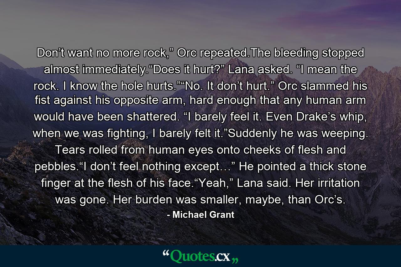 Don’t want no more rock,” Orc repeated.The bleeding stopped almost immediately.“Does it hurt?” Lana asked. “I mean the rock. I know the hole hurts.”“No. It don’t hurt.” Orc slammed his fist against his opposite arm, hard enough that any human arm would have been shattered. “I barely feel it. Even Drake’s whip, when we was fighting, I barely felt it.”Suddenly he was weeping. Tears rolled from human eyes onto cheeks of flesh and pebbles.“I don’t feel nothing except…” He pointed a thick stone finger at the flesh of his face.“Yeah,” Lana said. Her irritation was gone. Her burden was smaller, maybe, than Orc’s. - Quote by Michael Grant