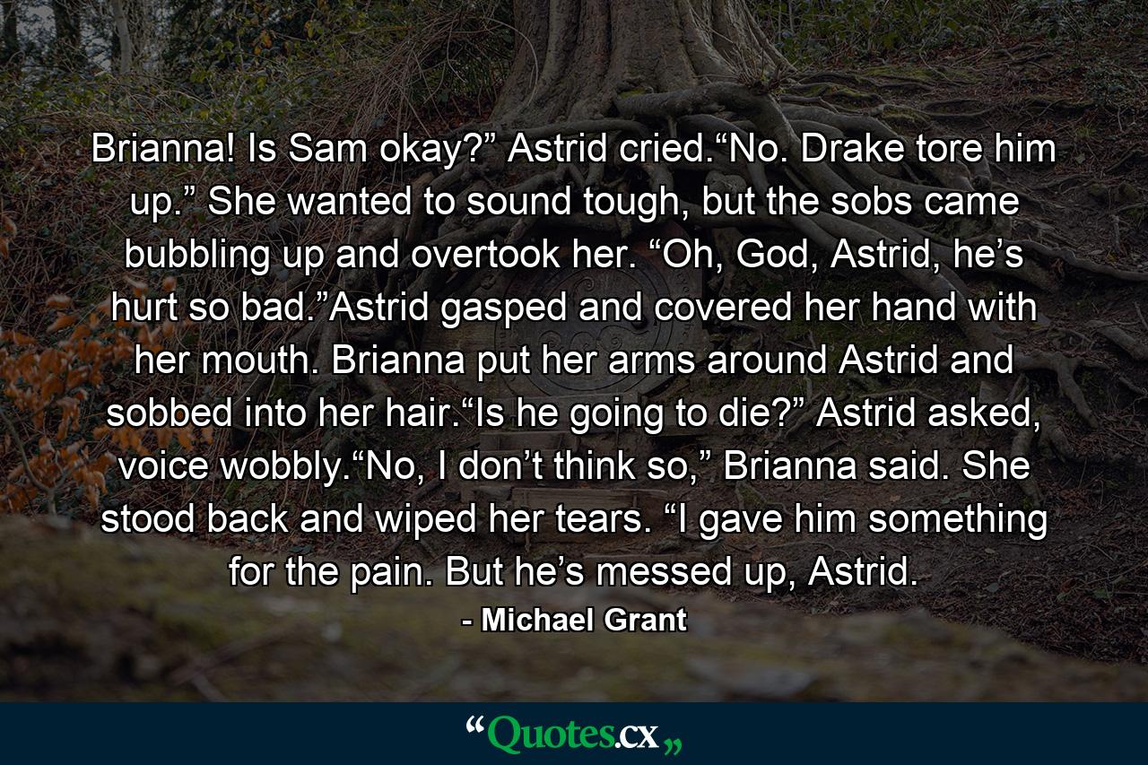 Brianna! Is Sam okay?” Astrid cried.“No. Drake tore him up.” She wanted to sound tough, but the sobs came bubbling up and overtook her. “Oh, God, Astrid, he’s hurt so bad.”Astrid gasped and covered her hand with her mouth. Brianna put her arms around Astrid and sobbed into her hair.“Is he going to die?” Astrid asked, voice wobbly.“No, I don’t think so,” Brianna said. She stood back and wiped her tears. “I gave him something for the pain. But he’s messed up, Astrid. - Quote by Michael Grant