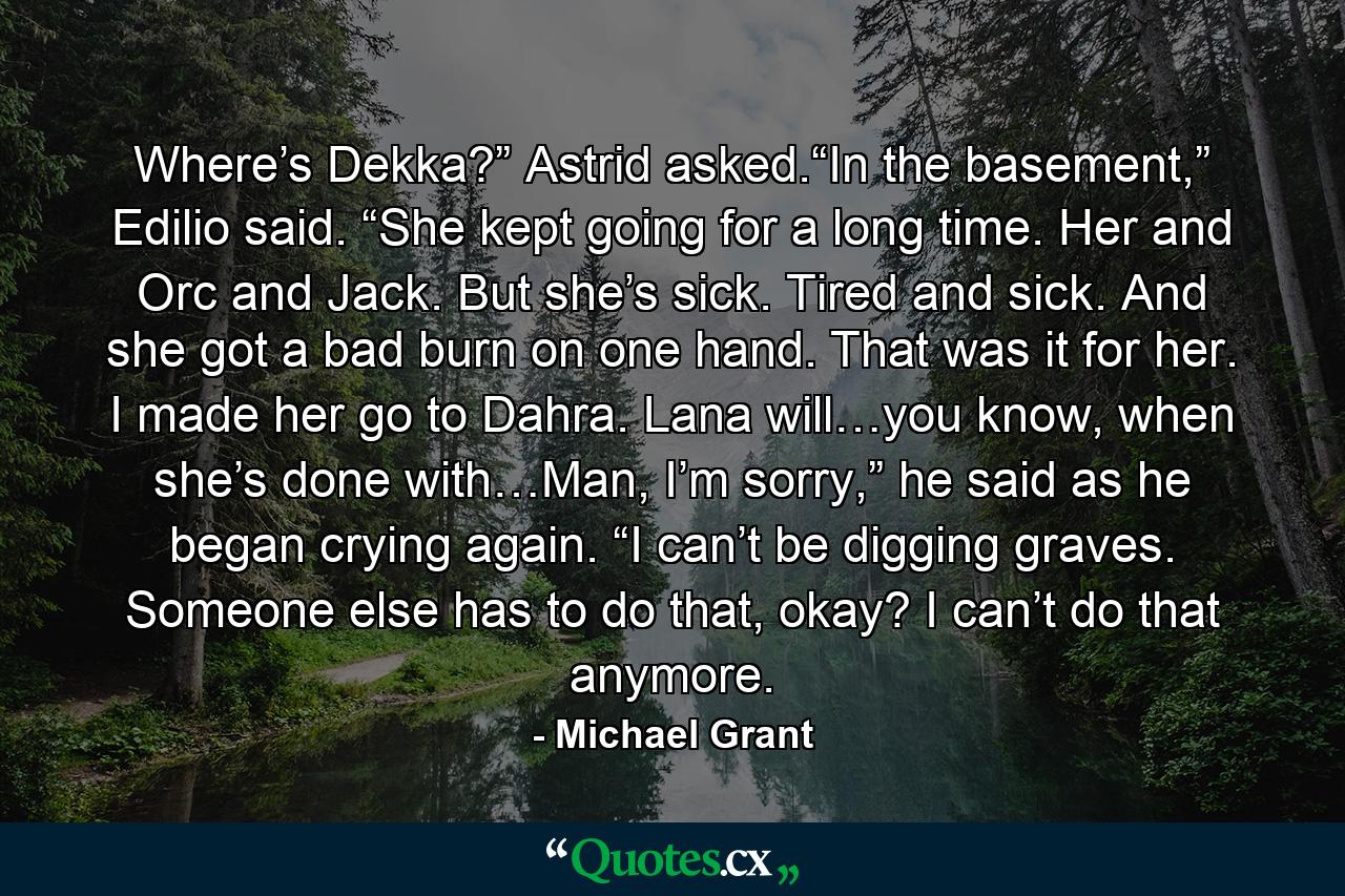 Where’s Dekka?” Astrid asked.“In the basement,” Edilio said. “She kept going for a long time. Her and Orc and Jack. But she’s sick. Tired and sick. And she got a bad burn on one hand. That was it for her. I made her go to Dahra. Lana will…you know, when she’s done with…Man, I’m sorry,” he said as he began crying again. “I can’t be digging graves. Someone else has to do that, okay? I can’t do that anymore. - Quote by Michael Grant