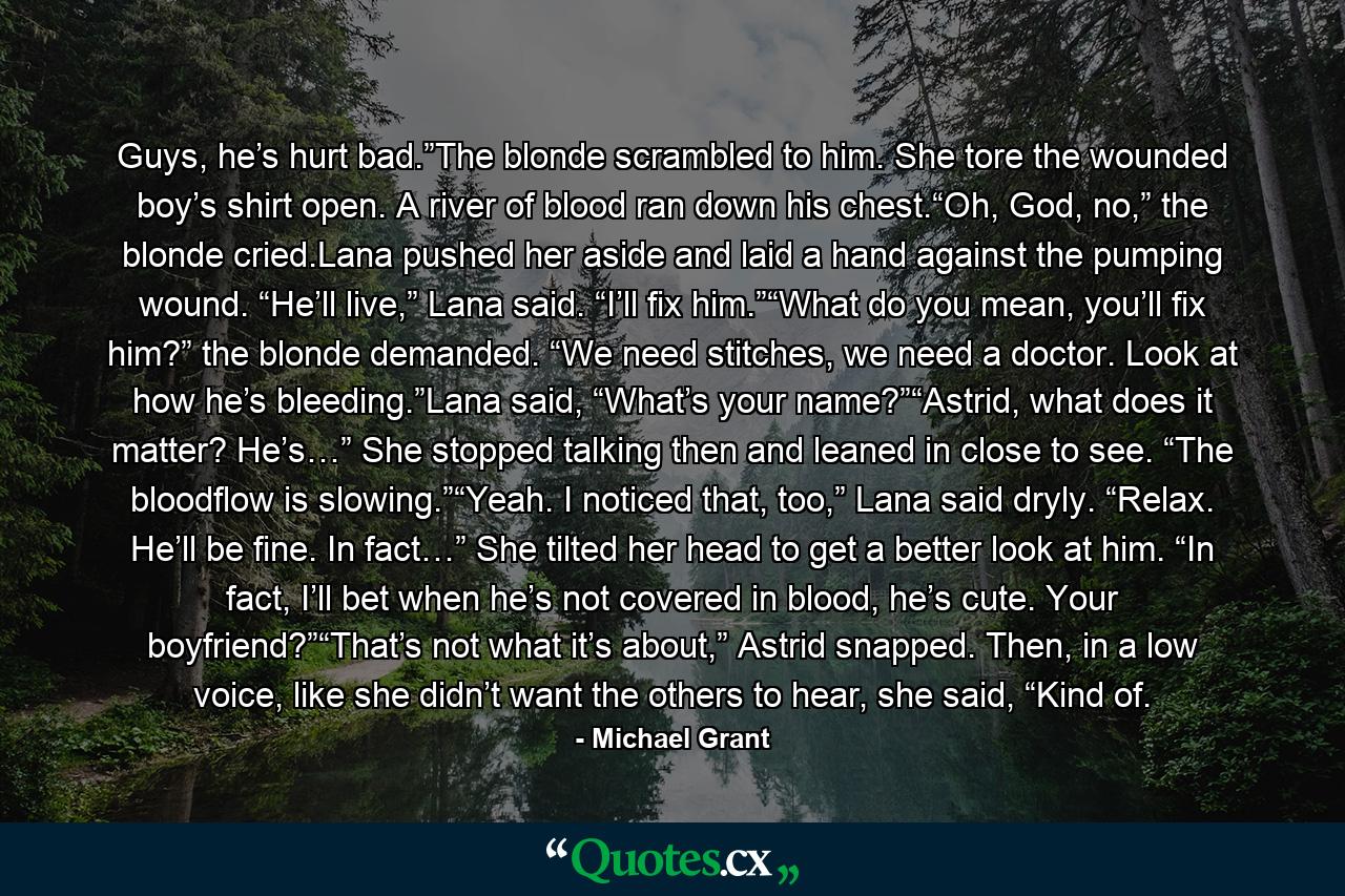 Guys, he’s hurt bad.”The blonde scrambled to him. She tore the wounded boy’s shirt open. A river of blood ran down his chest.“Oh, God, no,” the blonde cried.Lana pushed her aside and laid a hand against the pumping wound. “He’ll live,” Lana said. “I’ll fix him.”“What do you mean, you’ll fix him?” the blonde demanded. “We need stitches, we need a doctor. Look at how he’s bleeding.”Lana said, “What’s your name?”“Astrid, what does it matter? He’s…” She stopped talking then and leaned in close to see. “The bloodflow is slowing.”“Yeah. I noticed that, too,” Lana said dryly. “Relax. He’ll be fine. In fact…” She tilted her head to get a better look at him. “In fact, I’ll bet when he’s not covered in blood, he’s cute. Your boyfriend?”“That’s not what it’s about,” Astrid snapped. Then, in a low voice, like she didn’t want the others to hear, she said, “Kind of. - Quote by Michael Grant