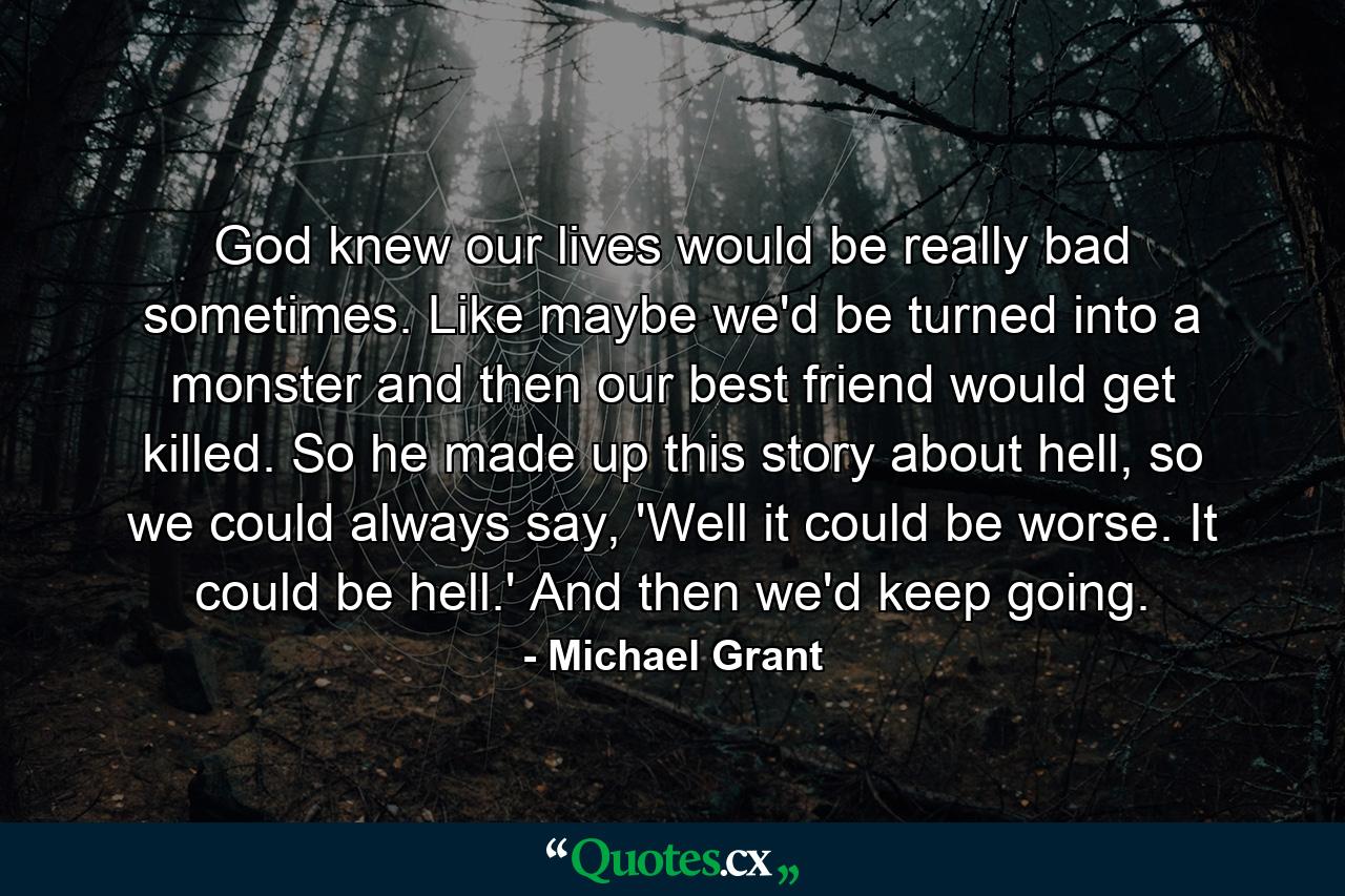 God knew our lives would be really bad sometimes. Like maybe we'd be turned into a monster and then our best friend would get killed. So he made up this story about hell, so we could always say, 'Well it could be worse. It could be hell.' And then we'd keep going. - Quote by Michael Grant