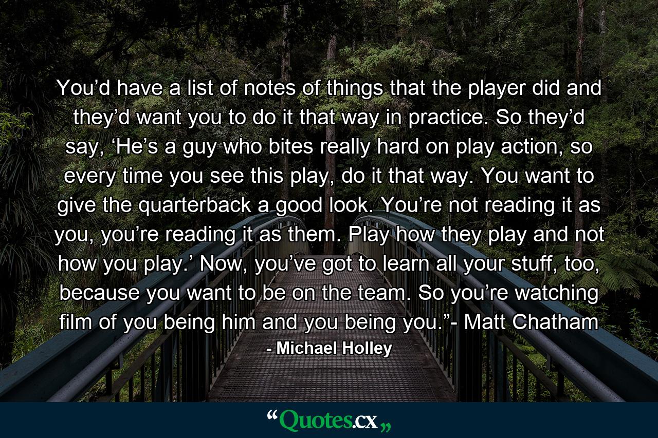 You’d have a list of notes of things that the player did and they’d want you to do it that way in practice. So they’d say, ‘He’s a guy who bites really hard on play action, so every time you see this play, do it that way. You want to give the quarterback a good look. You’re not reading it as you, you’re reading it as them. Play how they play and not how you play.’ Now, you’ve got to learn all your stuff, too, because you want to be on the team. So you’re watching film of you being him and you being you.”- Matt Chatham - Quote by Michael Holley