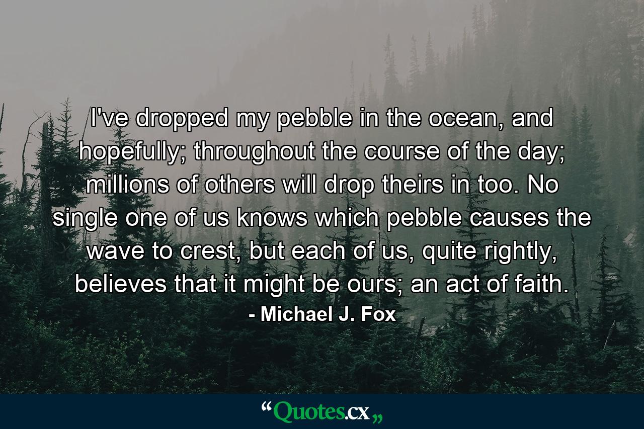 I've dropped my pebble in the ocean, and hopefully; throughout the course of the day; millions of others will drop theirs in too. No single one of us knows which pebble causes the wave to crest, but each of us, quite rightly, believes that it might be ours; an act of faith. - Quote by Michael J. Fox