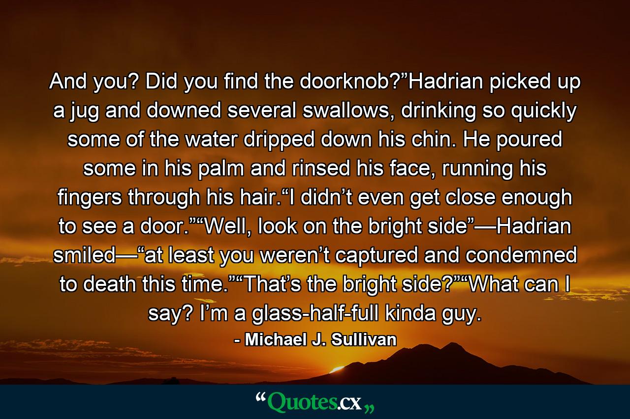 And you? Did you find the doorknob?”Hadrian picked up a jug and downed several swallows, drinking so quickly some of the water dripped down his chin. He poured some in his palm and rinsed his face, running his fingers through his hair.“I didn’t even get close enough to see a door.”“Well, look on the bright side”—Hadrian smiled—“at least you weren’t captured and condemned to death this time.”“That’s the bright side?”“What can I say? I’m a glass-half-full kinda guy. - Quote by Michael J. Sullivan