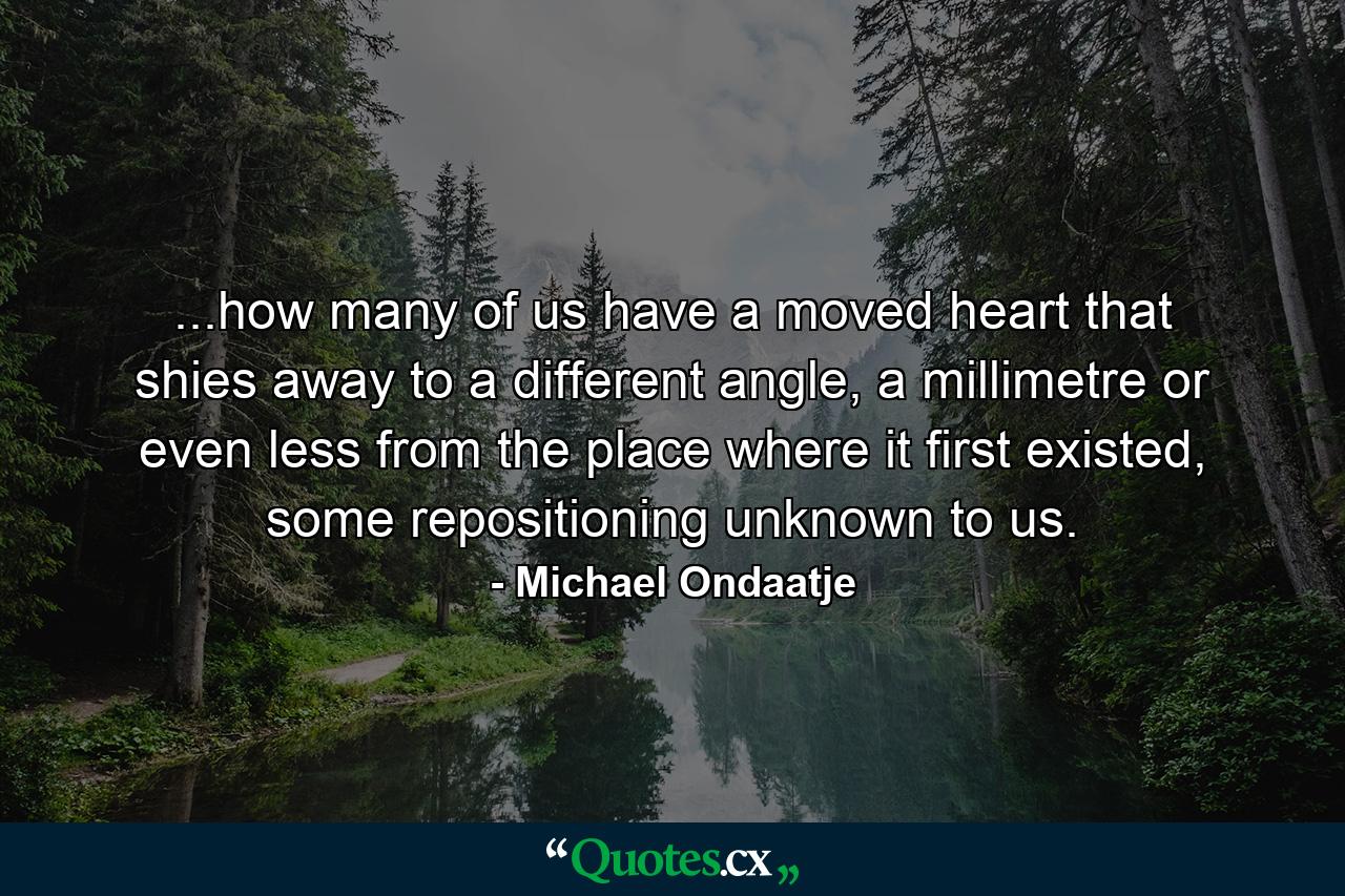 ...how many of us have a moved heart that shies away to a different angle, a millimetre or even less from the place where it first existed, some repositioning unknown to us. - Quote by Michael Ondaatje