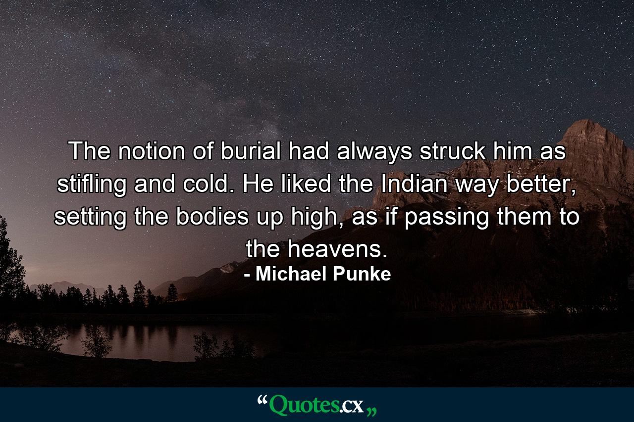 The notion of burial had always struck him as stifling and cold. He liked the Indian way better, setting the bodies up high, as if passing them to the heavens. - Quote by Michael Punke