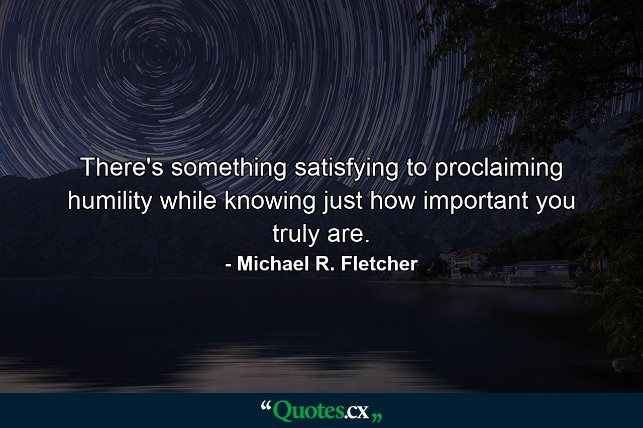 There's something satisfying to proclaiming humility while knowing just how important you truly are. - Quote by Michael R. Fletcher