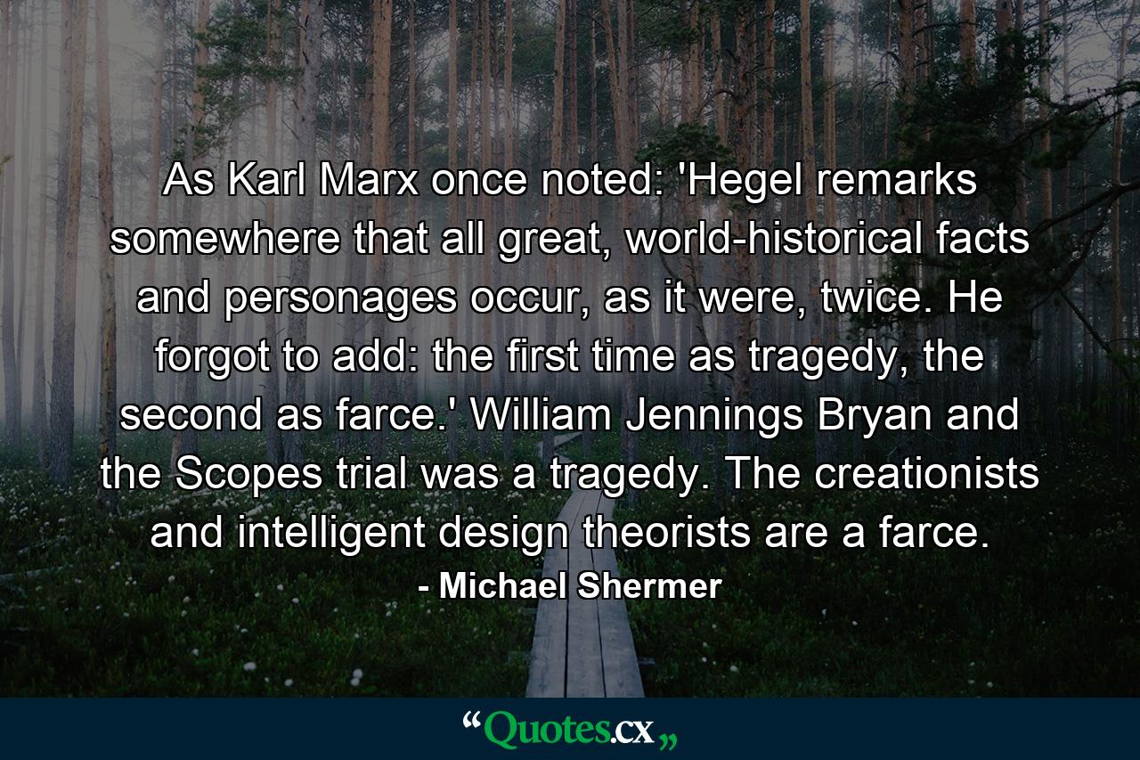 As Karl Marx once noted: 'Hegel remarks somewhere that all great, world-historical facts and personages occur, as it were, twice. He forgot to add: the first time as tragedy, the second as farce.' William Jennings Bryan and the Scopes trial was a tragedy. The creationists and intelligent design theorists are a farce. - Quote by Michael Shermer