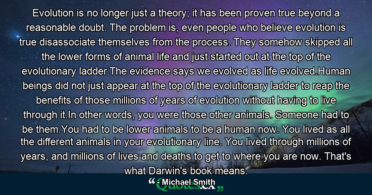 Evolution is no longer just a theory; it has been proven true beyond a reasonable doubt. The problem is, even people who believe evolution is true disassociate themselves from the process. They somehow skipped all the lower forms of animal life and just started out at the top of the evolutionary ladder.The evidence says we evolved as life evolved.Human beings did not just appear at the top of the evolutionary ladder to reap the benefits of those millions of years of evolution without having to live through it.In other words, you were those other animals. Someone had to be them.You had to be lower animals to be a human now. You lived as all the different animals in your evolutionary line. You lived through millions of years, and millions of lives and deaths to get to where you are now. That's what Darwin's book means. - Quote by Michael Smith