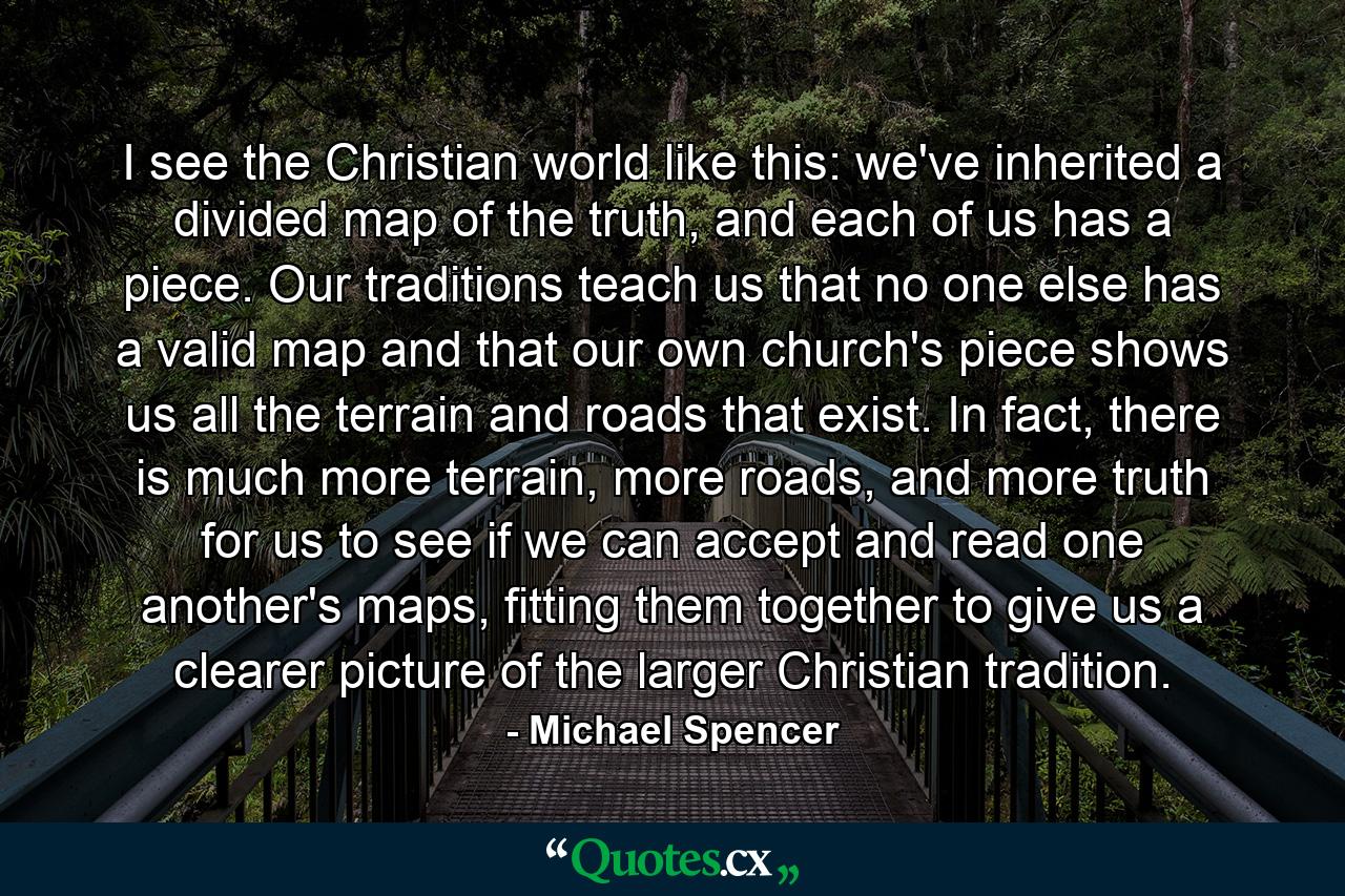 I see the Christian world like this: we've inherited a divided map of the truth, and each of us has a piece. Our traditions teach us that no one else has a valid map and that our own church's piece shows us all the terrain and roads that exist. In fact, there is much more terrain, more roads, and more truth for us to see if we can accept and read one another's maps, fitting them together to give us a clearer picture of the larger Christian tradition. - Quote by Michael Spencer