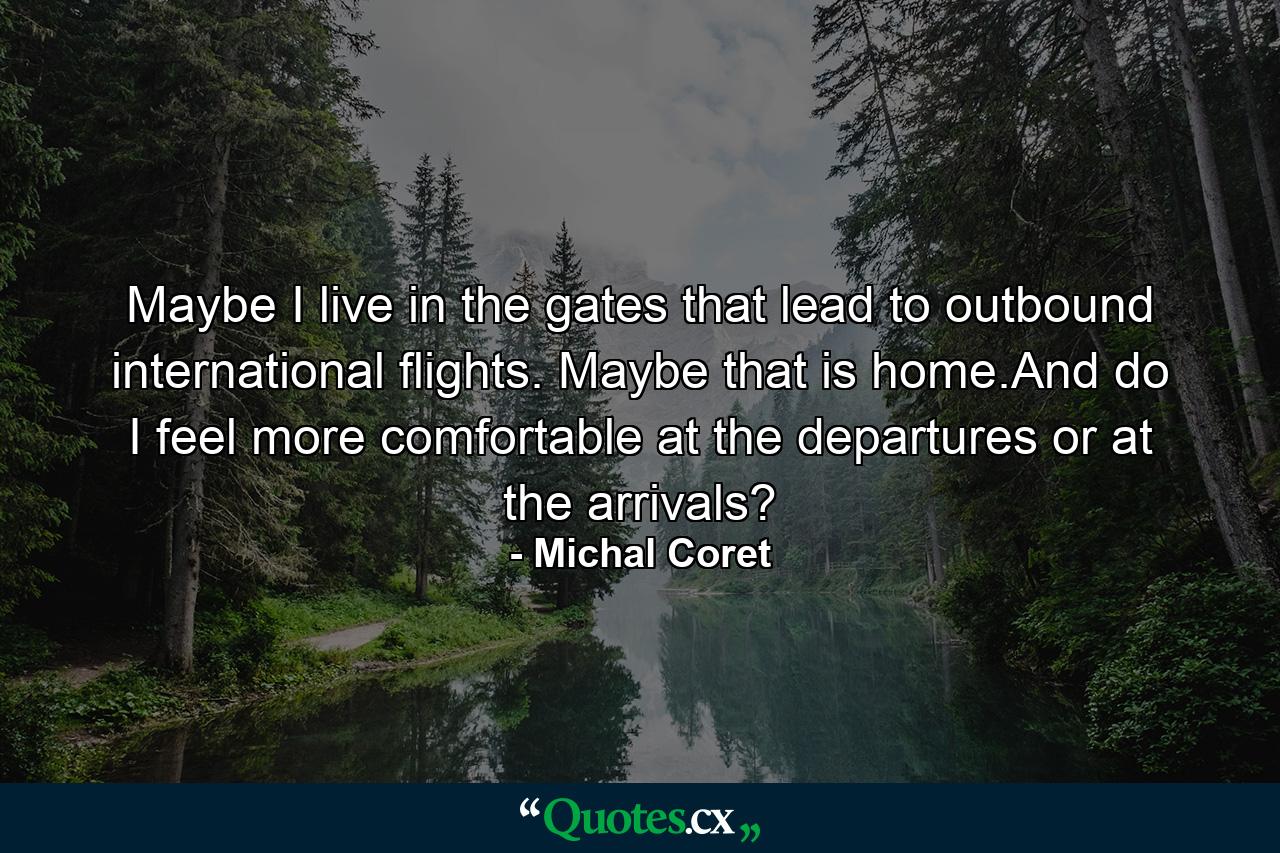 Maybe I live in the gates that lead to outbound international flights. Maybe that is home.And do I feel more comfortable at the departures or at the arrivals? - Quote by Michal Coret