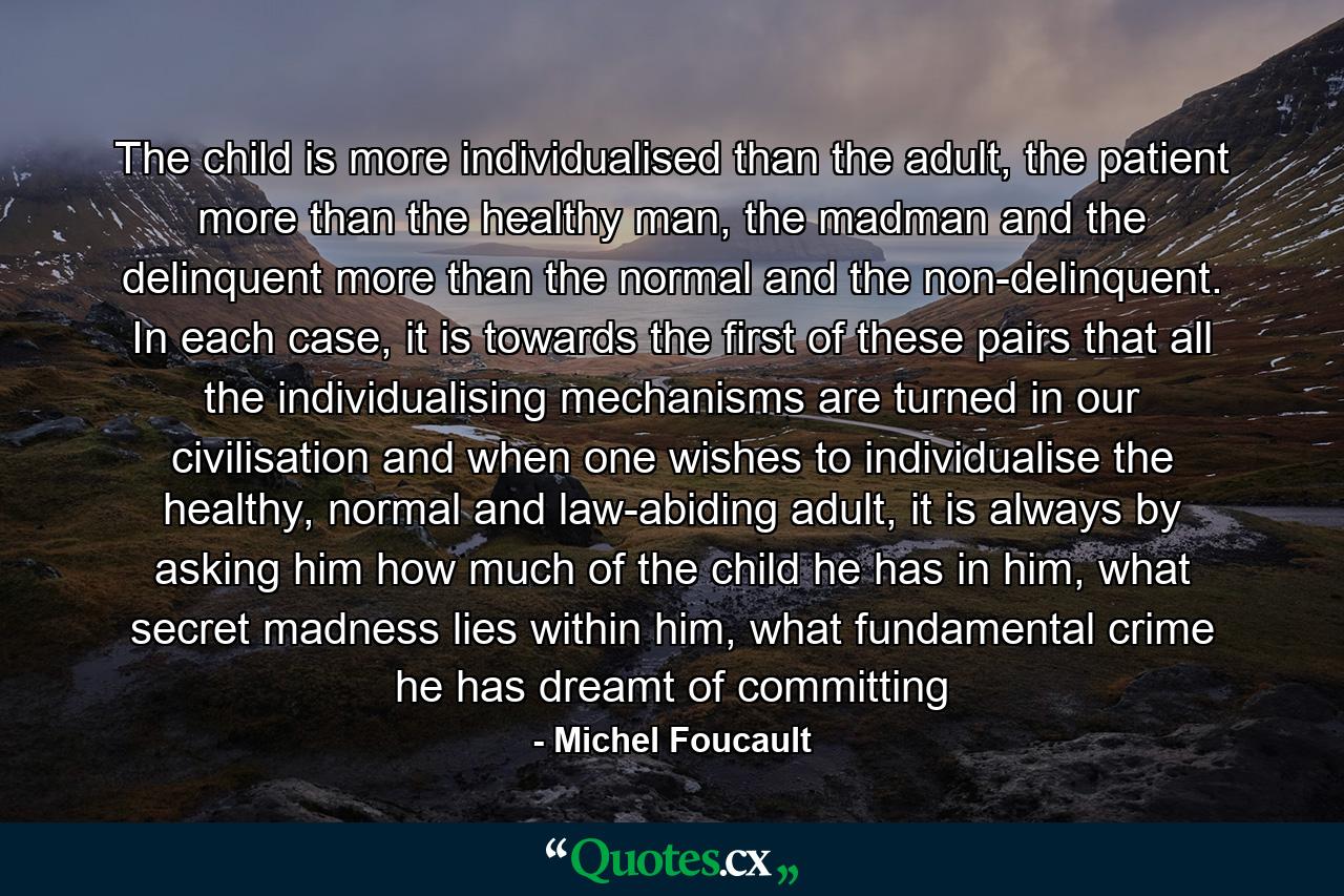 The child is more individualised than the adult, the patient more than the healthy man, the madman and the delinquent more than the normal and the non-delinquent. In each case, it is towards the first of these pairs that all the individualising mechanisms are turned in our civilisation and when one wishes to individualise the healthy, normal and law-abiding adult, it is always by asking him how much of the child he has in him, what secret madness lies within him, what fundamental crime he has dreamt of committing - Quote by Michel Foucault