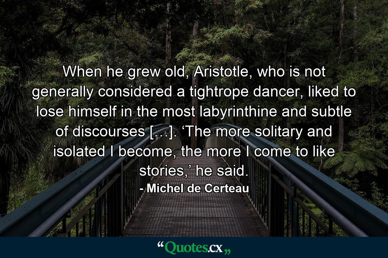 When he grew old, Aristotle, who is not generally considered a tightrope dancer, liked to lose himself in the most labyrinthine and subtle of discourses […]. ‘The more solitary and isolated I become, the more I come to like stories,’ he said. - Quote by Michel de Certeau