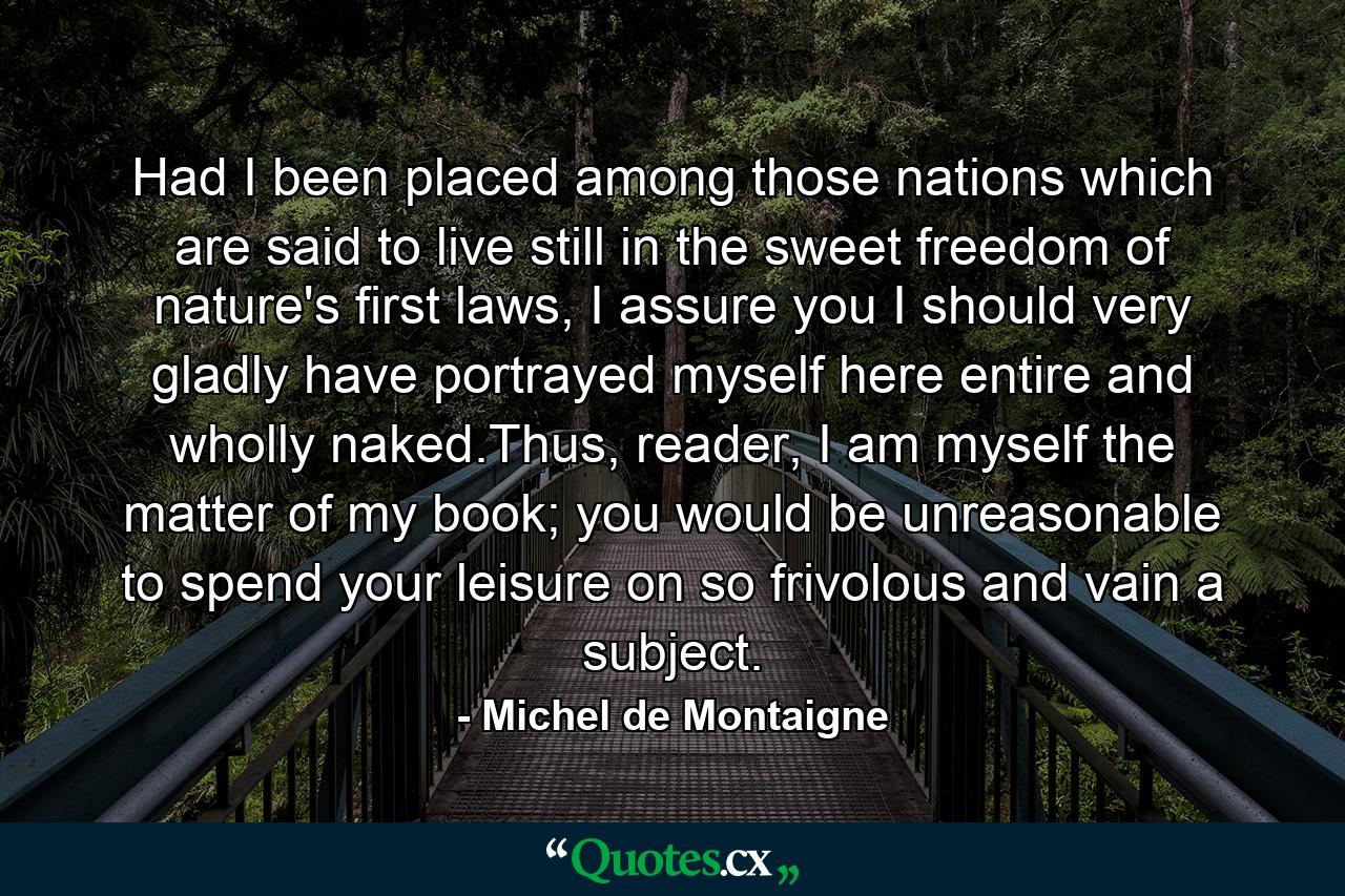 Had I been placed among those nations which are said to live still in the sweet freedom of nature's first laws, I assure you I should very gladly have portrayed myself here entire and wholly naked.Thus, reader, I am myself the matter of my book; you would be unreasonable to spend your leisure on so frivolous and vain a subject. - Quote by Michel de Montaigne