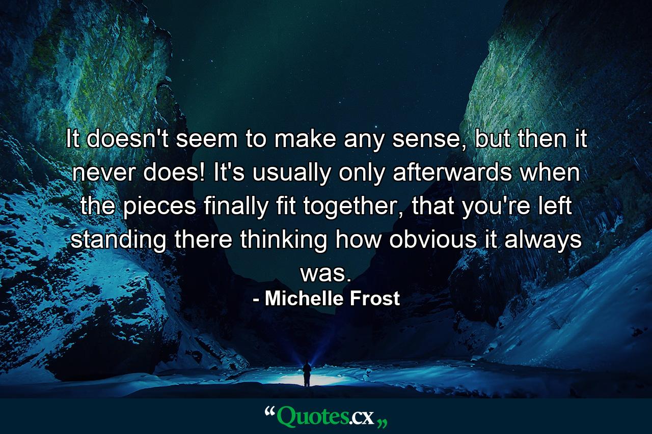 It doesn't seem to make any sense, but then it never does! It's usually only afterwards when the pieces finally fit together, that you're left standing there thinking how obvious it always was. - Quote by Michelle Frost