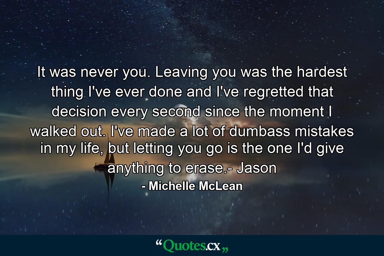 It was never you. Leaving you was the hardest thing I've ever done and I've regretted that decision every second since the moment I walked out. I've made a lot of dumbass mistakes in my life, but letting you go is the one I'd give anything to erase.- Jason - Quote by Michelle McLean