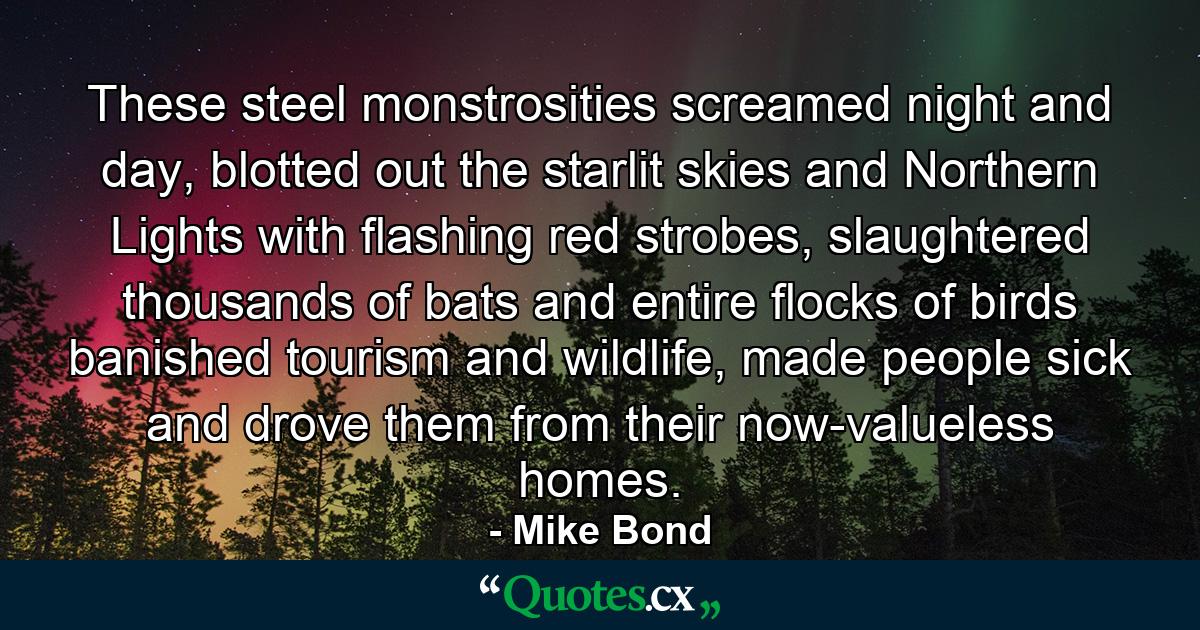 These steel monstrosities screamed night and day, blotted out the starlit skies and Northern Lights with flashing red strobes, slaughtered thousands of bats and entire flocks of birds banished tourism and wildlife, made people sick and drove them from their now-valueless homes. - Quote by Mike Bond