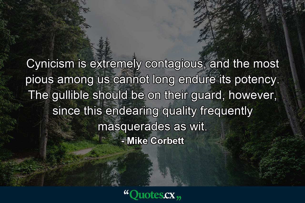 Cynicism is extremely contagious, and the most pious among us cannot long endure its potency. The gullible should be on their guard, however, since this endearing quality frequently masquerades as wit. - Quote by Mike Corbett