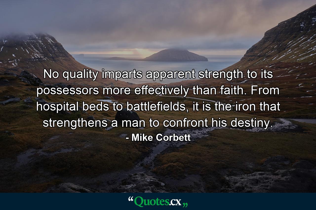 No quality imparts apparent strength to its possessors more effectively than faith. From hospital beds to battlefields, it is the iron that strengthens a man to confront his destiny. - Quote by Mike Corbett