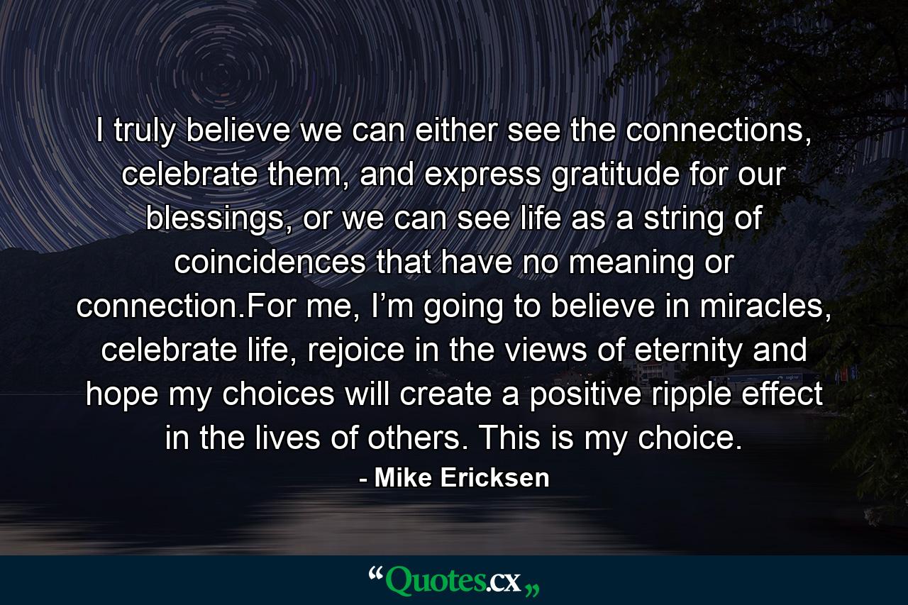 I truly believe we can either see the connections, celebrate them, and express gratitude for our blessings, or we can see life as a string of coincidences that have no meaning or connection.For me, I’m going to believe in miracles, celebrate life, rejoice in the views of eternity and hope my choices will create a positive ripple effect in the lives of others. This is my choice. - Quote by Mike Ericksen