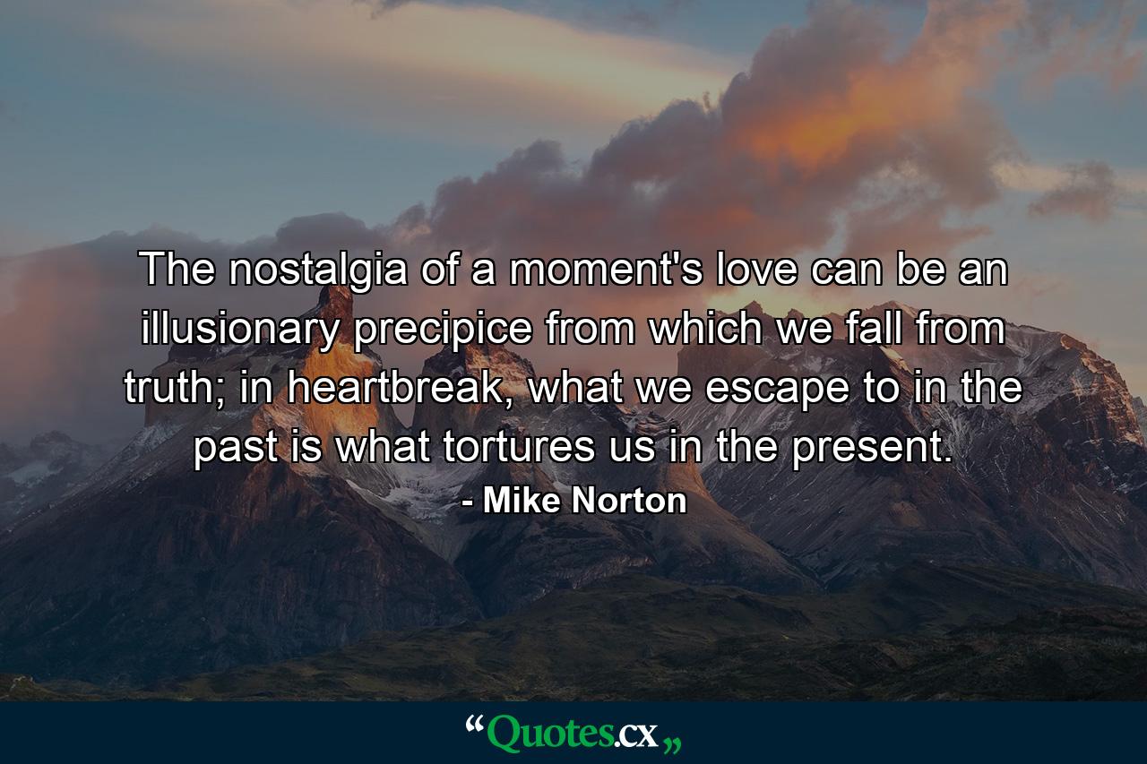 The nostalgia of a moment's love can be an illusionary precipice from which we fall from truth; in heartbreak, what we escape to in the past is what tortures us in the present. - Quote by Mike Norton