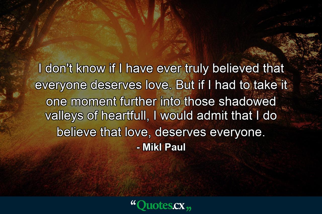 I don't know if I have ever truly believed that everyone deserves love. But if I had to take it one moment further into those shadowed valleys of heartfull, I would admit that I do believe that love, deserves everyone. - Quote by Mikl Paul