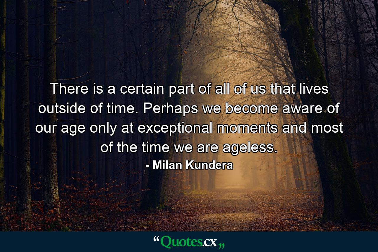 There is a certain part of all of us that lives outside of time. Perhaps we become aware of our age only at exceptional moments and most of the time we are ageless. - Quote by Milan Kundera