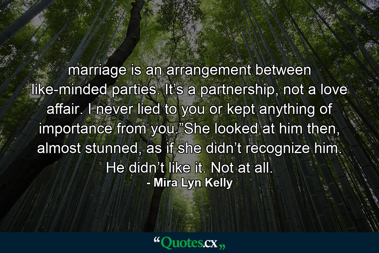 marriage is an arrangement between like-minded parties. It’s a partnership, not a love affair. I never lied to you or kept anything of importance from you.”She looked at him then, almost stunned, as if she didn’t recognize him. He didn’t like it. Not at all. - Quote by Mira Lyn Kelly