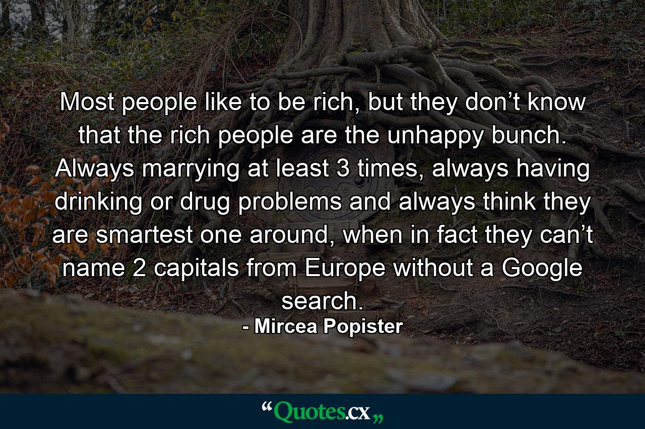 Most people like to be rich, but they don’t know that the rich people are the unhappy bunch. Always marrying at least 3 times, always having drinking or drug problems and always think they are smartest one around, when in fact they can’t name 2 capitals from Europe without a Google search. - Quote by Mircea Popister