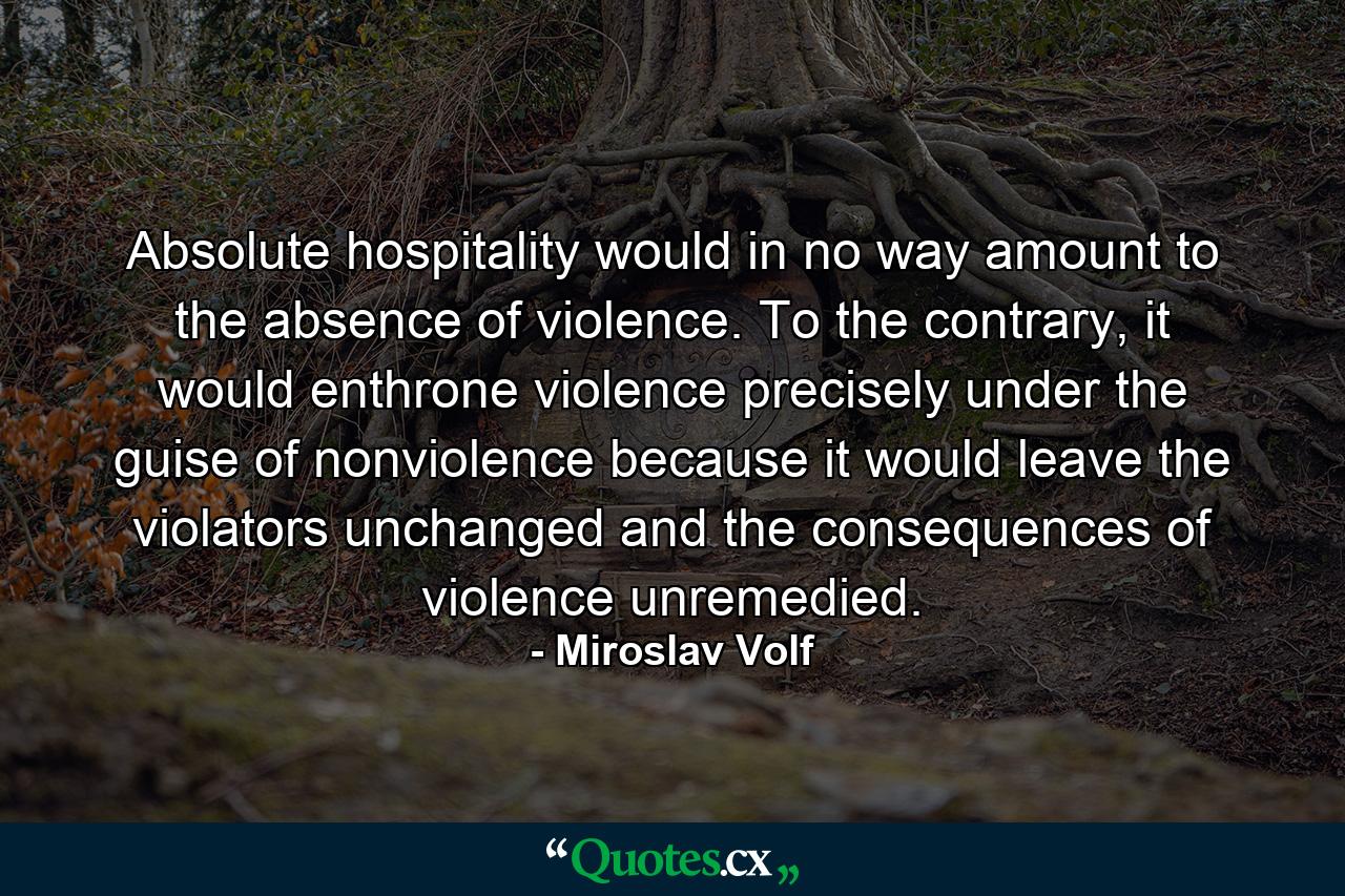 Absolute hospitality would in no way amount to the absence of violence. To the contrary, it would enthrone violence precisely under the guise of nonviolence because it would leave the violators unchanged and the consequences of violence unremedied. - Quote by Miroslav Volf