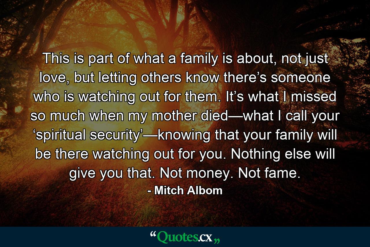 This is part of what a family is about, not just love, but letting others know there’s someone who is watching out for them. It’s what I missed so much when my mother died—what I call your ‘spiritual security’—knowing that your family will be there watching out for you. Nothing else will give you that. Not money. Not fame. - Quote by Mitch Albom