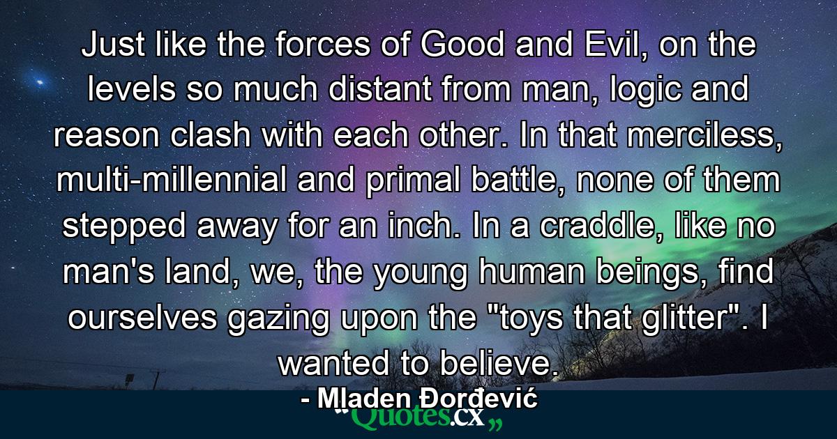 Just like the forces of Good and Evil, on the levels so much distant from man, logic and reason clash with each other. In that merciless, multi-millennial and primal battle, none of them stepped away for an inch. In a craddle, like no man's land, we, the young human beings, find ourselves gazing upon the 