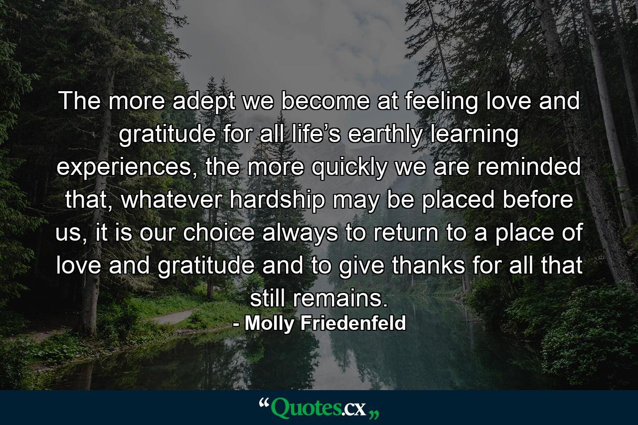 The more adept we become at feeling love and gratitude for all life’s earthly learning experiences, the more quickly we are reminded that, whatever hardship may be placed before us, it is our choice always to return to a place of love and gratitude and to give thanks for all that still remains. - Quote by Molly Friedenfeld