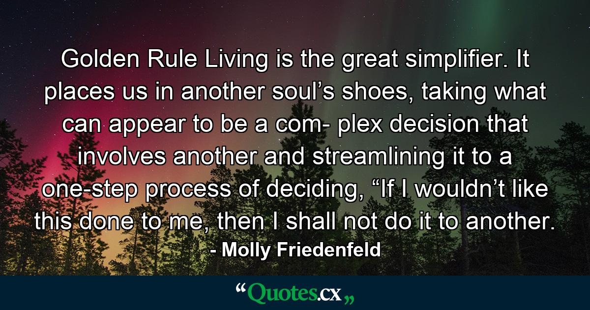 Golden Rule Living is the great simplifier. It places us in another soul’s shoes, taking what can appear to be a com- plex decision that involves another and streamlining it to a one-step process of deciding, “If I wouldn’t like this done to me, then I shall not do it to another. - Quote by Molly Friedenfeld