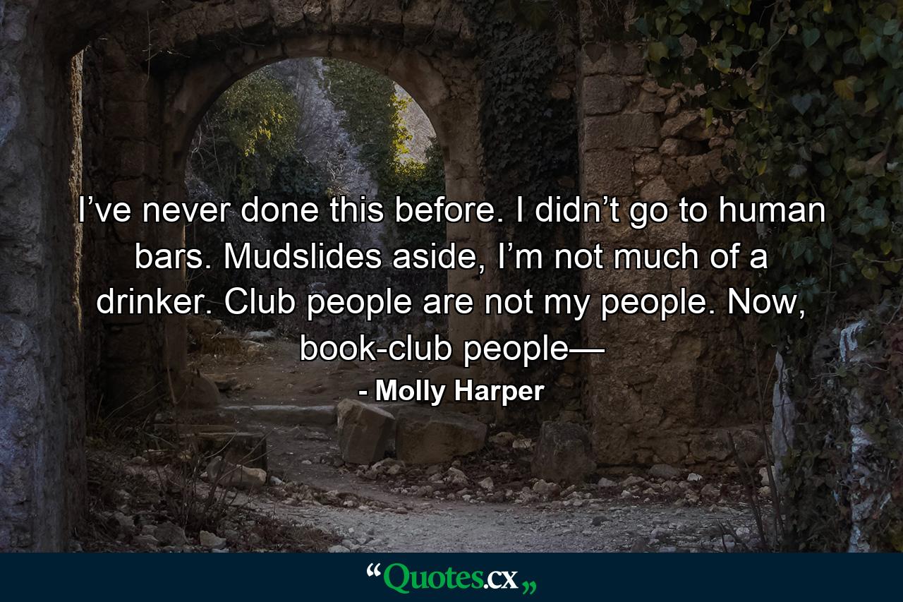 I’ve never done this before. I didn’t go to human bars. Mudslides aside, I’m not much of a drinker. Club people are not my people. Now, book-club people— - Quote by Molly Harper