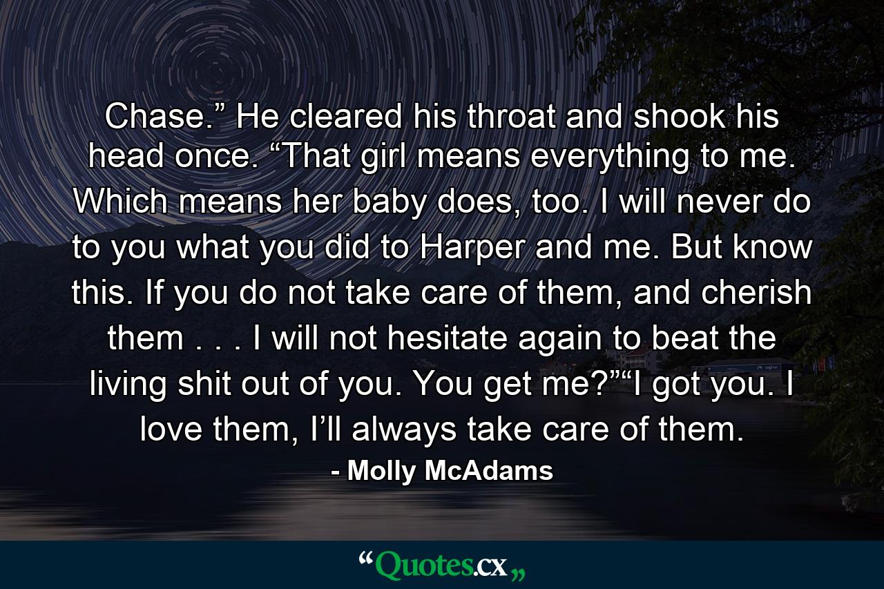 Chase.” He cleared his throat and shook his head once. “That girl means everything to me. Which means her baby does, too. I will never do to you what you did to Harper and me. But know this. If you do not take care of them, and cherish them . . . I will not hesitate again to beat the living shit out of you. You get me?”“I got you. I love them, I’ll always take care of them. - Quote by Molly McAdams