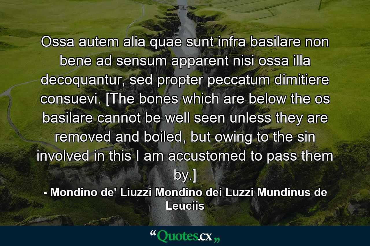 Ossa autem alia quae sunt infra basilare non bene ad sensum apparent nisi ossa illa decoquantur, sed propter peccatum dimitiere consuevi. [The bones which are below the os basilare cannot be well seen unless they are removed and boiled, but owing to the sin involved in this I am accustomed to pass them by.] - Quote by Mondino de' Liuzzi Mondino dei Luzzi Mundinus de Leuciis