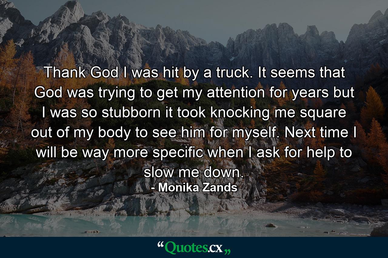 Thank God I was hit by a truck. It seems that God was trying to get my attention for years but I was so stubborn it took knocking me square out of my body to see him for myself. Next time I will be way more specific when I ask for help to slow me down. - Quote by Monika Zands