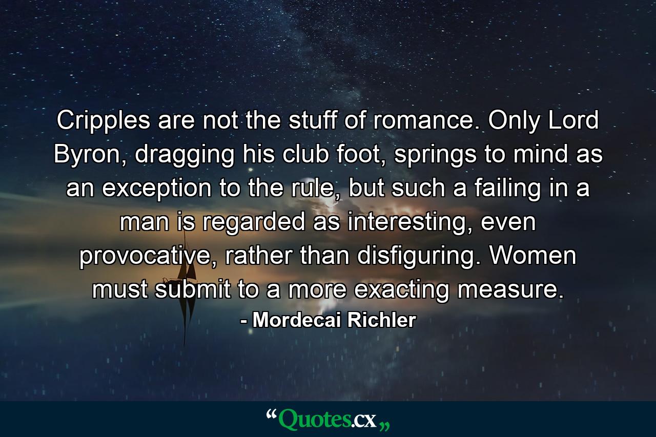 Cripples are not the stuff of romance. Only Lord Byron, dragging his club foot, springs to mind as an exception to the rule, but such a failing in a man is regarded as interesting, even provocative, rather than disfiguring. Women must submit to a more exacting measure. - Quote by Mordecai Richler