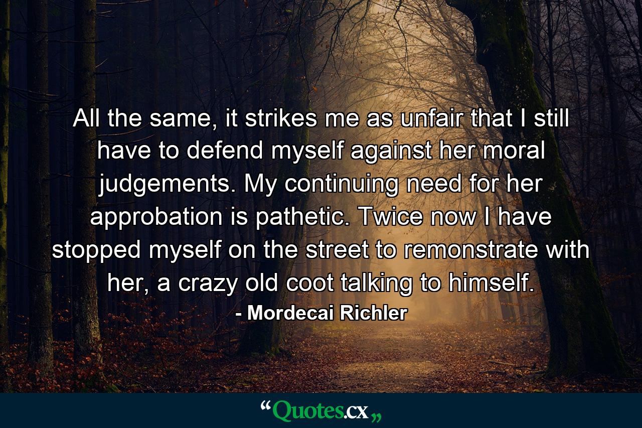 All the same, it strikes me as unfair that I still have to defend myself against her moral judgements. My continuing need for her approbation is pathetic. Twice now I have stopped myself on the street to remonstrate with her, a crazy old coot talking to himself. - Quote by Mordecai Richler