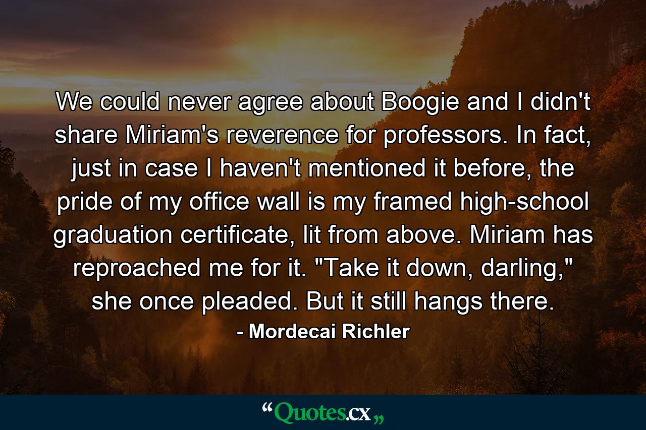 We could never agree about Boogie and I didn't share Miriam's reverence for professors. In fact, just in case I haven't mentioned it before, the pride of my office wall is my framed high-school graduation certificate, lit from above. Miriam has reproached me for it. 