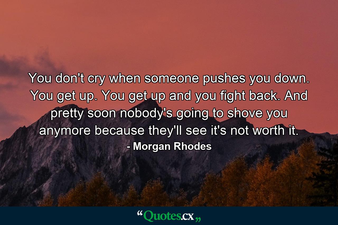 You don't cry when someone pushes you down. You get up. You get up and you fight back. And pretty soon nobody's going to shove you anymore because they'll see it's not worth it. - Quote by Morgan Rhodes