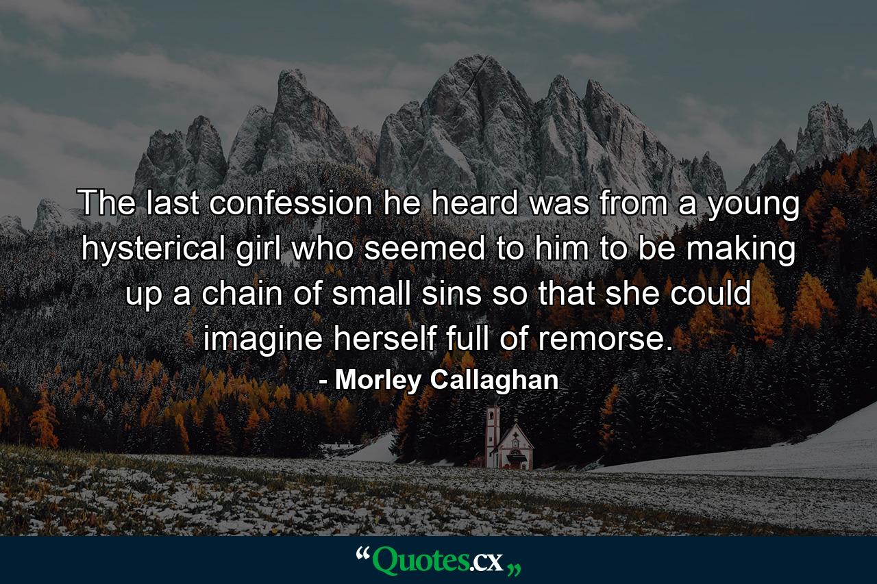 The last confession he heard was from a young hysterical girl who seemed to him to be making up a chain of small sins so that she could imagine herself full of remorse. - Quote by Morley Callaghan