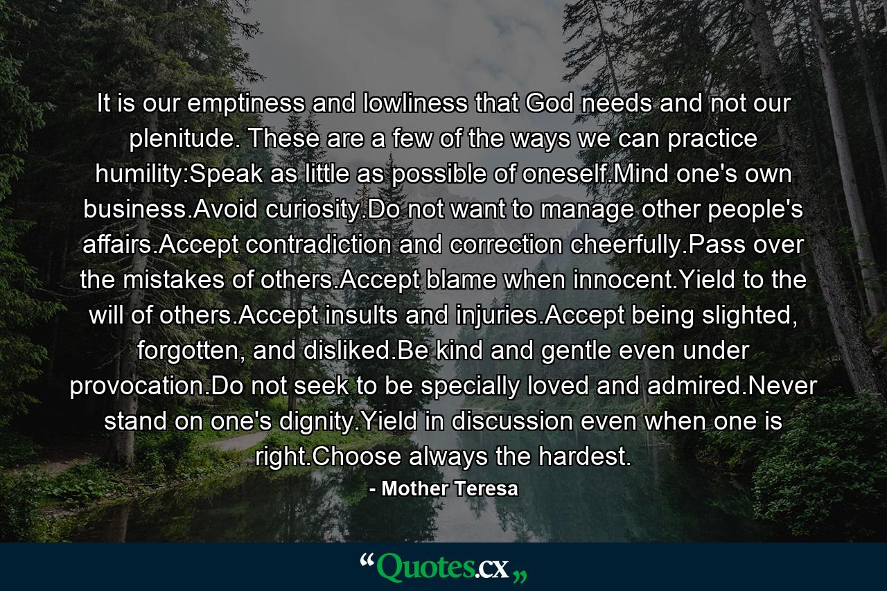 It is our emptiness and lowliness that God needs and not our plenitude. These are a few of the ways we can practice humility:Speak as little as possible of oneself.Mind one's own business.Avoid curiosity.Do not want to manage other people's affairs.Accept contradiction and correction cheerfully.Pass over the mistakes of others.Accept blame when innocent.Yield to the will of others.Accept insults and injuries.Accept being slighted, forgotten, and disliked.Be kind and gentle even under provocation.Do not seek to be specially loved and admired.Never stand on one's dignity.Yield in discussion even when one is right.Choose always the hardest. - Quote by Mother Teresa