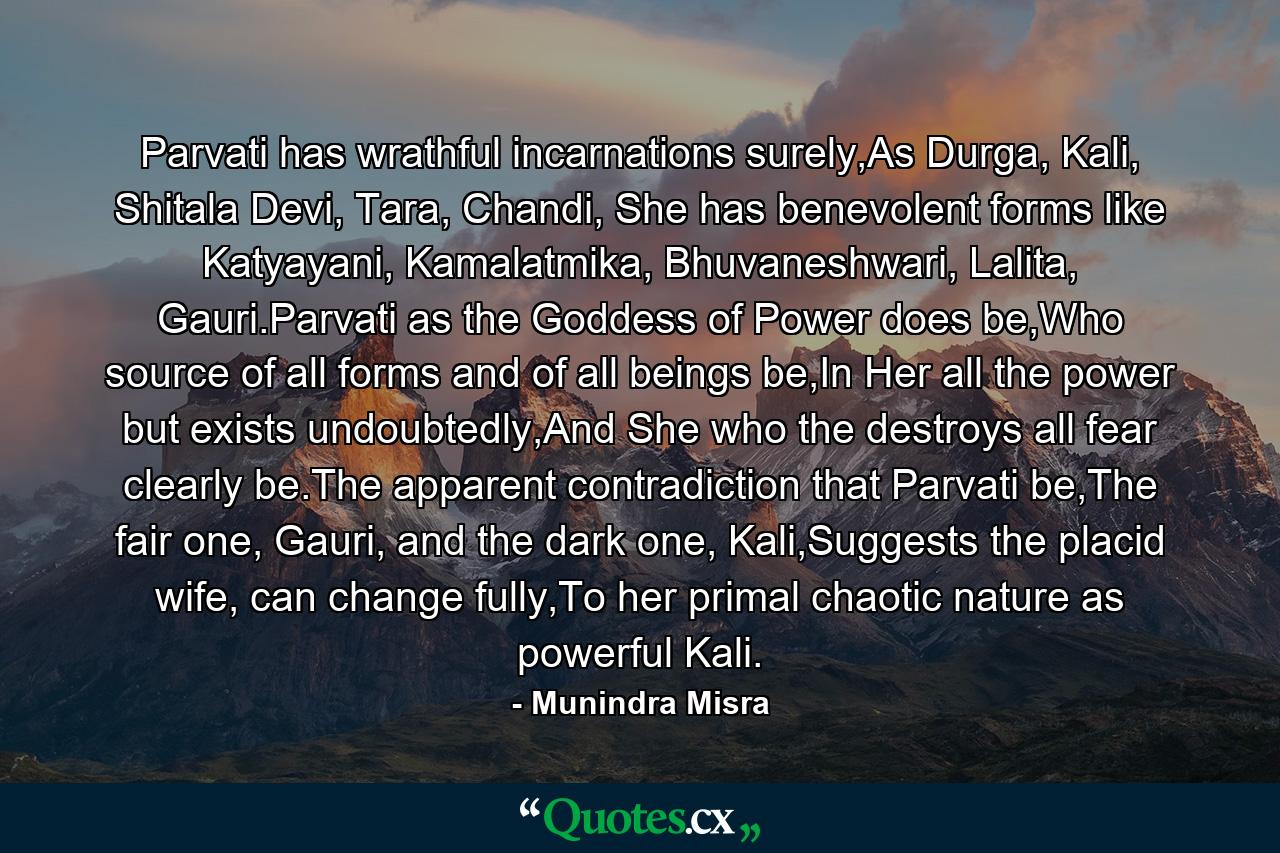 Parvati has wrathful incarnations surely,As Durga, Kali, Shitala Devi, Tara, Chandi, She has benevolent forms like Katyayani, Kamalatmika, Bhuvaneshwari, Lalita, Gauri.Parvati as the Goddess of Power does be,Who source of all forms and of all beings be,In Her all the power but exists undoubtedly,And She who the destroys all fear clearly be.The apparent contradiction that Parvati be,The fair one, Gauri, and the dark one, Kali,Suggests the placid wife, can change fully,To her primal chaotic nature as powerful Kali. - Quote by Munindra Misra