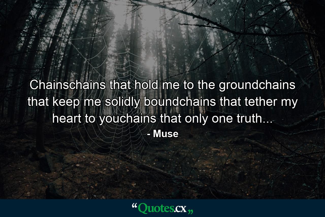 Chainschains that hold me to the groundchains that keep me solidly boundchains that tether my heart to youchains that only one truth... - Quote by Muse