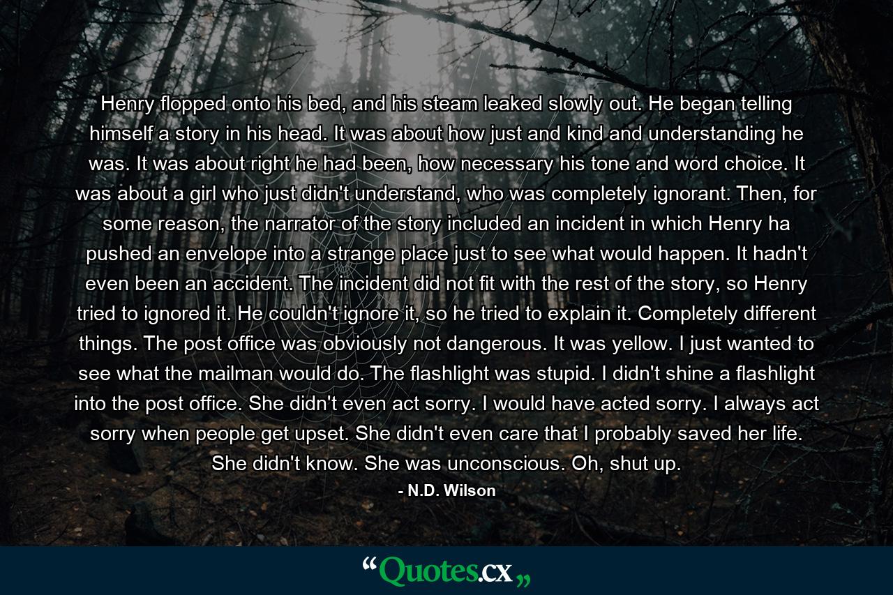 Henry flopped onto his bed, and his steam leaked slowly out. He began telling himself a story in his head. It was about how just and kind and understanding he was. It was about right he had been, how necessary his tone and word choice. It was about a girl who just didn't understand, who was completely ignorant. Then, for some reason, the narrator of the story included an incident in which Henry ha pushed an envelope into a strange place just to see what would happen. It hadn't even been an accident. The incident did not fit with the rest of the story, so Henry tried to ignored it. He couldn't ignore it, so he tried to explain it. Completely different things. The post office was obviously not dangerous. It was yellow. I just wanted to see what the mailman would do. The flashlight was stupid. I didn't shine a flashlight into the post office. She didn't even act sorry. I would have acted sorry. I always act sorry when people get upset. She didn't even care that I probably saved her life. She didn't know. She was unconscious. Oh, shut up. - Quote by N.D. Wilson