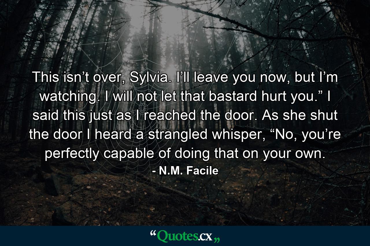 This isn’t over, Sylvia. I’ll leave you now, but I’m watching. I will not let that bastard hurt you.” I said this just as I reached the door. As she shut the door I heard a strangled whisper, “No, you’re perfectly capable of doing that on your own. - Quote by N.M. Facile