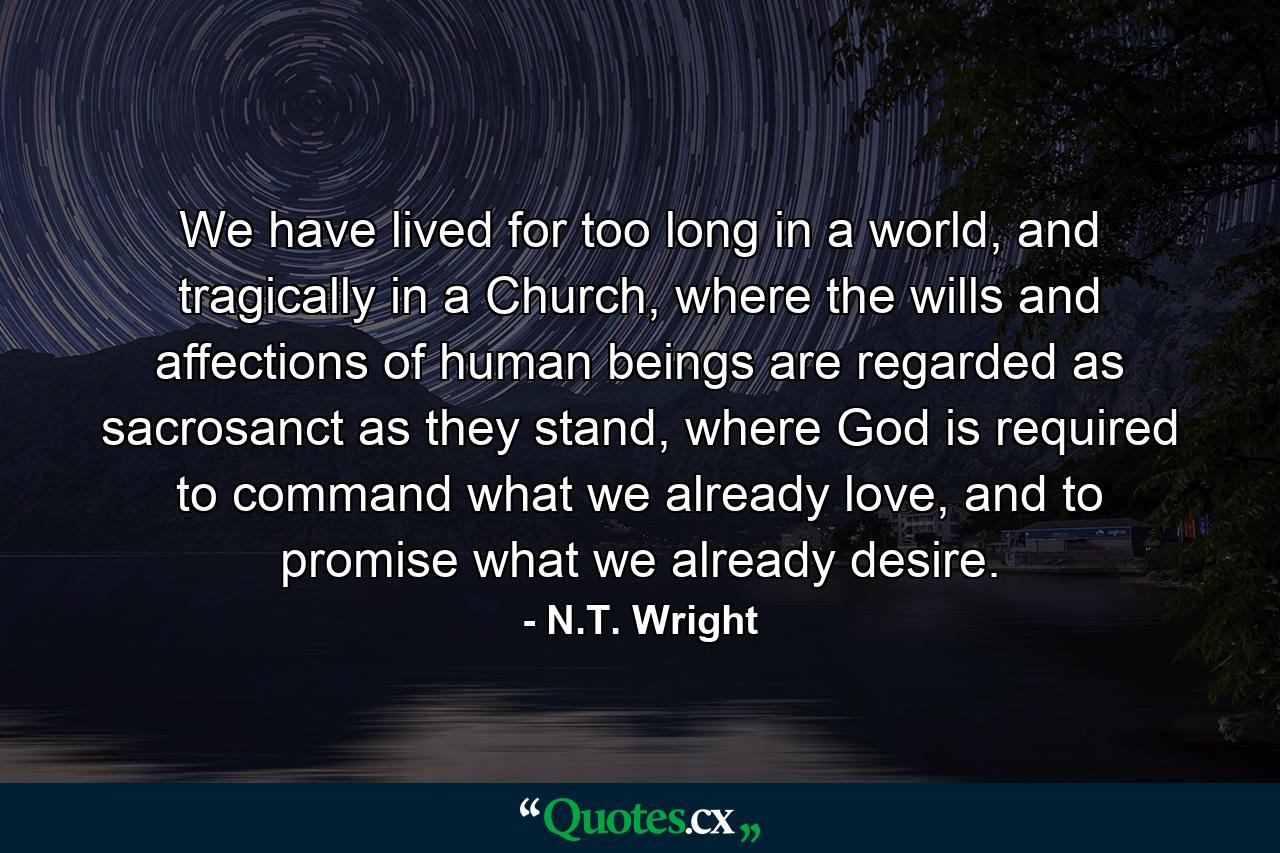 We have lived for too long in a world, and tragically in a Church, where the wills and affections of human beings are regarded as sacrosanct as they stand, where God is required to command what we already love, and to promise what we already desire. - Quote by N.T. Wright